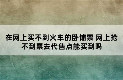 在网上买不到火车的卧铺票 网上抢不到票去代售点能买到吗